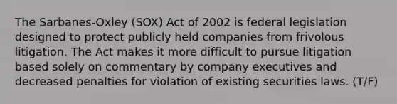 The Sarbanes-Oxley (SOX) Act of 2002 is federal legislation designed to protect publicly held companies from frivolous litigation. The Act makes it more difficult to pursue litigation based solely on commentary by company executives and decreased penalties for violation of existing securities laws. (T/F)