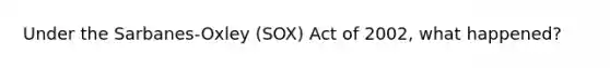 Under the Sarbanes-Oxley (SOX) Act of 2002, what happened?