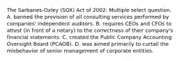 The Sarbanes-Oxley (SOX) Act of 2002: Multiple select question. A. banned the provision of all consulting services performed by companies' independent auditors. B. requires CEOs and CFOs to attest (in front of a notary) to the correctness of their company's financial statements. C. created the Public Company Accounting Oversight Board (PCAOB). D. was aimed primarily to curtail the misbehavior of senior management of corporate entities.