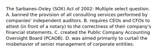 The Sarbanes-Oxley (SOX) Act of 2002: Multiple select question. A. banned the provision of all consulting services performed by companies' independent auditors. B. requires CEOs and CFOs to attest (in front of a notary) to the correctness of their company's <a href='https://www.questionai.com/knowledge/kFBJaQCz4b-financial-statements' class='anchor-knowledge'>financial statements</a>. C. created the Public Company Accounting Oversight Board (PCAOB). D. was aimed primarily to curtail the misbehavior of senior management of corporate entities.