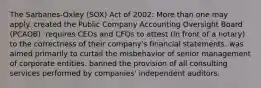 The Sarbanes-Oxley (SOX) Act of 2002: More than one may apply. created the Public Company Accounting Oversight Board (PCAOB). requires CEOs and CFOs to attest (in front of a notary) to the correctness of their company's financial statements. was aimed primarily to curtail the misbehavior of senior management of corporate entities. banned the provision of all consulting services performed by companies' independent auditors.