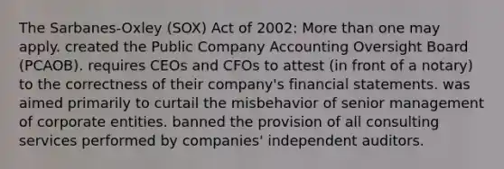 The Sarbanes-Oxley (SOX) Act of 2002: More than one may apply. created the Public Company Accounting Oversight Board (PCAOB). requires CEOs and CFOs to attest (in front of a notary) to the correctness of their company's financial statements. was aimed primarily to curtail the misbehavior of senior management of corporate entities. banned the provision of all consulting services performed by companies' independent auditors.