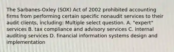 The Sarbanes-Oxley (SOX) Act of 2002 prohibited accounting firms from performing certain specific nonaudit services to their audit clients, including: Multiple select question. A. "expert" services B. tax compliance and advisory services C. internal auditing services D. financial information systems design and implementation