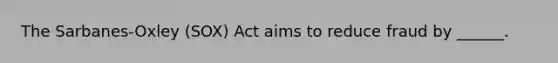 The Sarbanes-Oxley (SOX) Act aims to reduce fraud by ______.