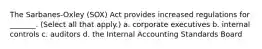 The Sarbanes-Oxley (SOX) Act provides increased regulations for _______. (Select all that apply.) a. corporate executives b. internal controls c. auditors d. the Internal Accounting Standards Board