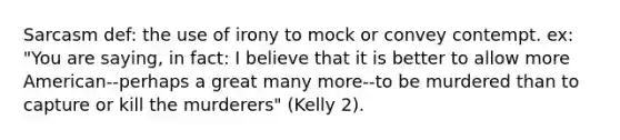 Sarcasm def: the use of irony to mock or convey contempt. ex: "You are saying, in fact: I believe that it is better to allow more American--perhaps a great many more--to be murdered than to capture or kill the murderers" (Kelly 2).