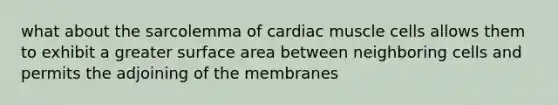 what about the sarcolemma of cardiac muscle cells allows them to exhibit a greater surface area between neighboring cells and permits the adjoining of the membranes