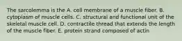 The sarcolemma is the A. cell membrane of a muscle fiber. B. cytoplasm of muscle cells. C. structural and functional unit of the skeletal muscle cell. D. contractile thread that extends the length of the muscle fiber. E. protein strand composed of actin