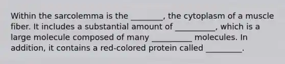 Within the sarcolemma is the ________, the cytoplasm of a muscle fiber. It includes a substantial amount of __________, which is a large molecule composed of many __________ molecules. In addition, it contains a red-colored protein called _________.