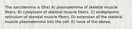 The sarcolemma is (the) A) plasmalemma of skeletal muscle fibers. B) cytoplasm of skeletal muscle fibers. C) endoplasmic reticulum of skeletal muscle fibers. D) extension of the skeletal muscle plasmalemma into the cell. E) none of the above.