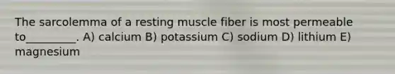 The sarcolemma of a resting muscle fiber is most permeable to_________. A) calcium B) potassium C) sodium D) lithium E) magnesium