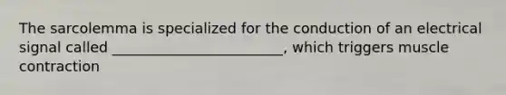 The sarcolemma is specialized for the conduction of an electrical signal called ________________________, which triggers muscle contraction