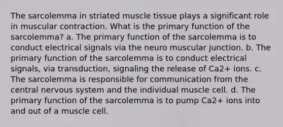 The sarcolemma in striated muscle tissue plays a significant role in muscular contraction. What is the primary function of the sarcolemma? a. The primary function of the sarcolemma is to conduct electrical signals via the neuro muscular junction. b. The primary function of the sarcolemma is to conduct electrical signals, via transduction, signaling the release of Ca2+ ions. c. The sarcolemma is responsible for communication from the central nervous system and the individual muscle cell. d. The primary function of the sarcolemma is to pump Ca2+ ions into and out of a muscle cell.