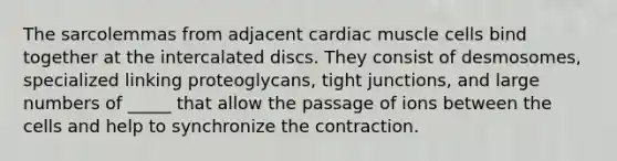 The sarcolemmas from adjacent cardiac muscle cells bind together at the intercalated discs. They consist of desmosomes, specialized linking proteoglycans, tight junctions, and large numbers of _____ that allow the passage of ions between the cells and help to synchronize the contraction.