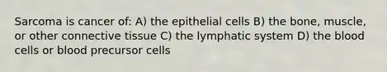 Sarcoma is cancer of: A) the epithelial cells B) the bone, muscle, or other connective tissue C) the lymphatic system D) the blood cells or blood precursor cells