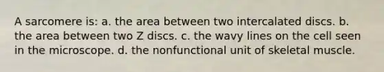 A sarcomere is: a. the area between two intercalated discs. b. the area between two Z discs. c. the wavy lines on the cell seen in the microscope. d. the nonfunctional unit of skeletal muscle.