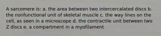 A sarcomere is: a. the area between two intercercalated discs b. the nonfunctional unit of skeletal muscle c. the way lines on the cell, as seen in a microscope d. the contractile unit between two Z discs e. a compartment in a myofilament