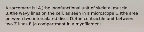 A sarcomere is: A.)the inonfunctional unit of skeletal muscle B.)the wavy lines on the cell, as seen in a microscope C.)the area between two intercalated discs D.)the contractile unit between two Z lines E.)a compartment in a myofilament