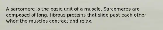 A sarcomere is the basic unit of a muscle. Sarcomeres are composed of long, fibrous proteins that slide past each other when the muscles contract and relax.