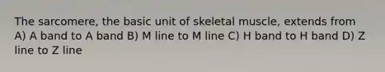 The sarcomere, the basic unit of skeletal muscle, extends from A) A band to A band B) M line to M line C) H band to H band D) Z line to Z line