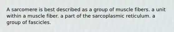 A sarcomere is best described as a group of muscle fibers. a unit within a muscle fiber. a part of the sarcoplasmic reticulum. a group of fascicles.