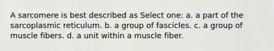 A sarcomere is best described as Select one: a. a part of the sarcoplasmic reticulum. b. a group of fascicles. c. a group of muscle fibers. d. a unit within a muscle fiber.