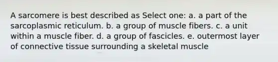 A sarcomere is best described as Select one: a. a part of the sarcoplasmic reticulum. b. a group of muscle fibers. c. a unit within a muscle fiber. d. a group of fascicles. e. outermost layer of <a href='https://www.questionai.com/knowledge/kYDr0DHyc8-connective-tissue' class='anchor-knowledge'>connective tissue</a> surrounding a skeletal muscle