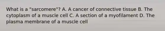 What is a "sarcomere"? A. A cancer of connective tissue B. The cytoplasm of a muscle cell C. A section of a myofilament D. The plasma membrane of a muscle cell