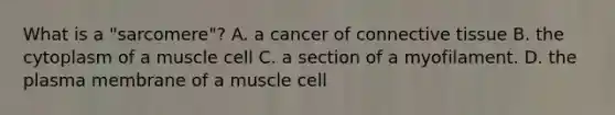 What is a "sarcomere"? A. a cancer of <a href='https://www.questionai.com/knowledge/kYDr0DHyc8-connective-tissue' class='anchor-knowledge'>connective tissue</a> B. the cytoplasm of a muscle cell C. a section of a myofilament. D. the plasma membrane of a muscle cell