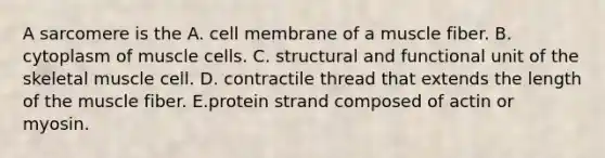 A sarcomere is the A. cell membrane of a muscle fiber. B. cytoplasm of muscle cells. C. structural and functional unit of the skeletal muscle cell. D. contractile thread that extends the length of the muscle fiber. E.protein strand composed of actin or myosin.