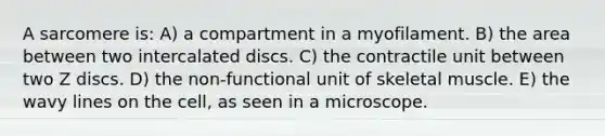 A sarcomere is: A) a compartment in a myofilament. B) the area between two intercalated discs. C) the contractile unit between two Z discs. D) the non-functional unit of skeletal muscle. E) the wavy lines on the cell, as seen in a microscope.