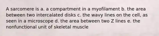 A sarcomere is a. a compartment in a myofilament b. the area between two intercalated disks c. the wavy lines on the cell, as seen in a microscope d. the area between two Z lines e. the nonfunctional unit of skeletal muscle