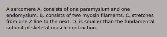 A sarcomere A. consists of one paramysium and one endomysium. B. consists of two myosin filaments. C. stretches from one Z line to the next. D. is smaller than the fundamental subunit of skeletal muscle contraction.