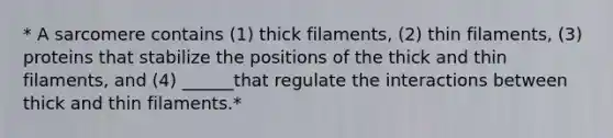 * A sarcomere contains (1) thick filaments, (2) thin filaments, (3) proteins that stabilize the positions of the thick and thin filaments, and (4) ______that regulate the interactions between thick and thin filaments.*