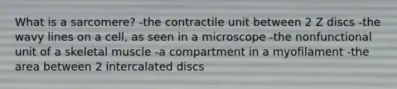 What is a sarcomere? -the contractile unit between 2 Z discs -the wavy lines on a cell, as seen in a microscope -the nonfunctional unit of a skeletal muscle -a compartment in a myofilament -the area between 2 intercalated discs