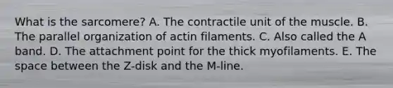 What is the sarcomere? A. The contractile unit of the muscle. B. The parallel organization of actin filaments. C. Also called the A band. D. The attachment point for the thick myofilaments. E. <a href='https://www.questionai.com/knowledge/k0Lyloclid-the-space' class='anchor-knowledge'>the space</a> between the Z-disk and the M-line.