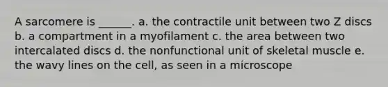 A sarcomere is ______. a. the contractile unit between two Z discs b. a compartment in a myofilament c. the area between two intercalated discs d. the nonfunctional unit of skeletal muscle e. the wavy lines on the cell, as seen in a microscope
