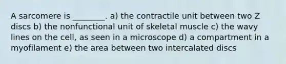 A sarcomere is ________. a) the contractile unit between two Z discs b) the nonfunctional unit of skeletal muscle c) the wavy lines on the cell, as seen in a microscope d) a compartment in a myofilament e) the area between two intercalated discs