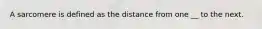 A sarcomere is defined as the distance from one __ to the next.