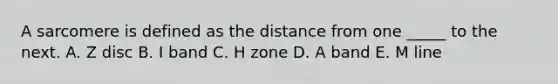 A sarcomere is defined as the distance from one _____ to the next. A. Z disc B. I band C. H zone D. A band E. M line