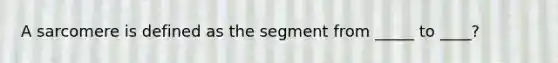 A sarcomere is defined as the segment from _____ to ____?