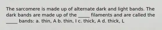 The sarcomere is made up of alternate dark and light bands. The dark bands are made up of the _____ filaments and are called the _____ bands: a. thin, A b. thin, I c. thick, A d. thick, L