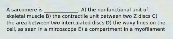 A sarcomere is ______________. A) the nonfunctional unit of skeletal muscle B) the contractile unit between two Z discs C) the area between two intercalated discs D) the wavy lines on the cell, as seen in a mircoscope E) a compartment in a myofilament