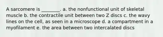 A sarcomere is ________. a. the nonfunctional unit of <a href='https://www.questionai.com/knowledge/klixZejDS2-skeletal-muscle' class='anchor-knowledge'>skeletal muscle</a> b. the contractile unit between two Z discs c. the wavy lines on the cell, as seen in a microscope d. a compartment in a myofilament e. the area between two intercalated discs