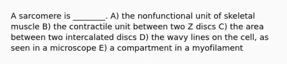 A sarcomere is ________. A) the nonfunctional unit of skeletal muscle B) the contractile unit between two Z discs C) the area between two intercalated discs D) the wavy lines on the cell, as seen in a microscope E) a compartment in a myofilament