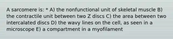 A sarcomere is: * A) the nonfunctional unit of skeletal muscle B) the contractile unit between two Z discs C) the area between two intercalated discs D) the wavy lines on the cell, as seen in a microscope E) a compartment in a myofilament