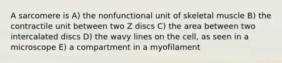 A sarcomere is A) the nonfunctional unit of skeletal muscle B) the contractile unit between two Z discs C) the area between two intercalated discs D) the wavy lines on the cell, as seen in a microscope E) a compartment in a myofilament