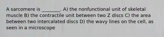 A sarcomere is ________. A) the nonfunctional unit of skeletal muscle B) the contractile unit between two Z discs C) the area between two intercalated discs D) the wavy lines on the cell, as seen in a microscope