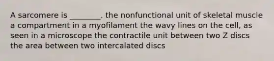 A sarcomere is ________. the nonfunctional unit of skeletal muscle a compartment in a myofilament the wavy lines on the cell, as seen in a microscope the contractile unit between two Z discs the area between two intercalated discs