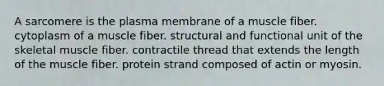 A sarcomere is the plasma membrane of a muscle fiber. cytoplasm of a muscle fiber. structural and functional unit of the skeletal muscle fiber. contractile thread that extends the length of the muscle fiber. protein strand composed of actin or myosin.